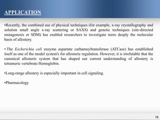 18
APPLICATION
•Recently, the combined use of physical techniques (for example, x-ray crystallography and
solution small angle x-ray scattering or SAXS) and genetic techniques (site-directed
mutagenesis or SDM) has enabled researchers to investigate more deeply the molecular
basis of allostery.
• The Escherichia coli enzyme aspartate carbamoyltransferase (ATCase) has established
itself as one of the model system's for allosteric regulation. However, it is irrefutable that the
canonical allosteric system that has shaped our current understanding of allostery is
tetrameric vertebrate Hemoglobin.
•Long-range allostery is especially important in cell signaling.
•Pharmacology
 