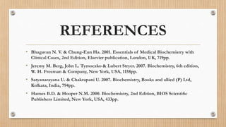 REFERENCES
• Bhagavan N. V. & Chung-Eun Ha. 2001. Essentials of Medical Biochemistry with
Clinical Cases, 2nd Edition, Elsevier publication, London, UK, 719pp.
• Jeremy M. Berg, John L. Tymoczko & Lubert Stryer. 2007. Biochemistry, 6th edition,
W. H. Freeman & Company, New York, USA, 1158pp.
• Satyanarayana U. & Chakrapani U. 2007. Biochemistry, Books and allied (P) Ltd,
Kolkata, India, 794pp.
• Hames B.D. & Hooper N.M. 2000. Biochemistry, 2nd Edition, BIOS Scientiﬁc
Publishers Limited, New York, USA, 433pp.
 