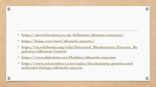 • https://alevelchemistry.co.uk/definition/allosteric-enzymes/
• https://byjus.com/neet/allosteric-enzyme/
• https://en.wikibooks.org/wiki/Structural_Biochemistry/Enzyme_Re
gulation/Allosteric Control
• https://www.slideshare.net/Haddies/allosteric-enzymes
• https://www.sciencedirect.com/topics/biochemistry-genetics-and-
molecular-biology/allosteric-enzyme
 