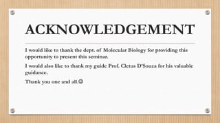 ACKNOWLEDGEMENT
I would like to thank the dept. of Molecular Biology for providing this
opportunity to present this seminar.
I would also like to thank my guide Prof. Cletus D’Souza for his valuable
guidance.
Thank you one and all.
 