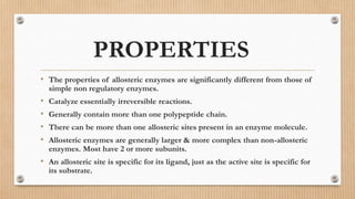 PROPERTIES
• The properties of allosteric enzymes are significantly different from those of
simple non regulatory enzymes.
• Catalyze essentially irreversible reactions.
• Generally contain more than one polypeptide chain.
• There can be more than one allosteric sites present in an enzyme molecule.
• Allosteric enzymes are generally larger & more complex than non-allosteric
enzymes. Most have 2 or more subunits.
• An allosteric site is specific for its ligand, just as the active site is specific for
its substrate.
 