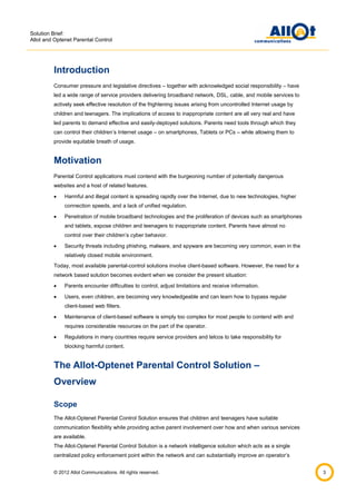 Solution Brief:
Allot and Optenet Parental Control

Introduction
Consumer pressure and legislative directives – together with acknowledged social responsibility – have
led a wide range of service providers delivering broadband network, DSL, cable, and mobile services to
actively seek effective resolution of the frightening issues arising from uncontrolled Internet usage by
children and teenagers. The implications of access to inappropriate content are all very real and have
led parents to demand effective and easily-deployed solutions. Parents need tools through which they
can control their children’s Internet usage – on smartphones, Tablets or PCs – while allowing them to
provide equitable breath of usage.

Motivation
Parental Control applications must contend with the burgeoning number of potentially dangerous
websites and a host of related features.


Harmful and illegal content is spreading rapidly over the Internet, due to new technologies, higher
connection speeds, and a lack of unified regulation.



Penetration of mobile broadband technologies and the proliferation of devices such as smartphones
and tablets, expose children and teenagers to inappropriate content. Parents have almost no
control over their children’s cyber behavior.



Security threats including phishing, malware, and spyware are becoming very common, even in the
relatively closed mobile environment.

Today, most available parental-control solutions involve client-based software. However, the need for a
network based solution becomes evident when we consider the present situation:


Parents encounter difficulties to control, adjust limitations and receive information.



Users, even children, are becoming very knowledgeable and can learn how to bypass regular
client-based web filters.



Maintenance of client-based software is simply too complex for most people to contend with and
requires considerable resources on the part of the operator.



Regulations in many countries require service providers and telcos to take responsibility for
blocking harmful content.

The Allot-Optenet Parental Control Solution –
Overview
Scope
The Allot-Optenet Parental Control Solution ensures that children and teenagers have suitable
communication flexibility while providing active parent involvement over how and when various services
are available.
The Allot-Optenet Parental Control Solution is a network intelligence solution which acts as a single
centralized policy enforcement point within the network and can substantially improve an operator’s
© 2012 Allot Communications. All rights reserved.

3

 