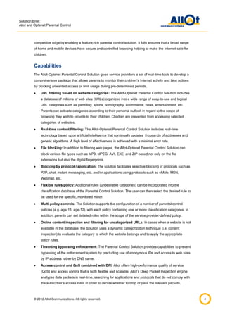 Solution Brief:
Allot and Optenet Parental Control

competitive edge by enabling a feature-rich parental control solution. It fully ensures that a broad range
of home and mobile devices have secure and controlled browsing helping to make the Internet safe for
children.

Capabilities
The Allot-Optenet Parental Control Solution gives service providers a set of real-time tools to develop a
comprehensive package that allows parents to monitor their children’s Internet activity and take actions
by blocking unwanted access or limit usage during pre-determined periods.


URL filtering based on website categories: The Allot-Optenet Parental Control Solution includes
a database of millions of web sites (URLs) organized into a wide range of easy-to-use and logical
URL categories such as gambling, sports, pornography, ecommerce, news, entertainment, etc.
Parents can activate categories according to their personal outlook in regard to the scope of
browsing they wish to provide to their children. Children are prevented from accessing selected
categories of websites.



Real-time content filtering: The Allot-Optenet Parental Control Solution includes real-time
technology based upon artificial intelligence that continually updates thousands of addresses and
genetic algorithms. A high level of effectiveness is achieved with a minimal error rate.



File blocking: In addition to filtering web pages, the Allot-Optenet Parental Control Solution can
block various file types such as MP3, MPEG, AVI, EXE, and ZIP based not only on the file
extensions but also the digital fingerprints.



Blocking by protocol / application: The solution facilitates selective blocking of protocols such as
P2P, chat, instant messaging, etc. and/or applications using protocols such as eMule, MSN,
Webmail, etc.



Flexible rules policy: Additional rules (undesirable categories) can be incorporated into the
classification database of the Parental Control Solution. The user can then select the desired rule to
be used for the specific, monitored minor.



Multi-policy controls: The Solution supports the configuration of a number of parental control
policies (e.g. age-15, age-12), with each policy containing one or more classification categories. In
addition, parents can set detailed rules within the scope of the service provider-defined policy.



Online content inspection and filtering for uncategorized URLs: In cases when a website is not
available in the database, the Solution uses a dynamic categorization technique (i.e. content
inspection) to evaluate the category to which the website belongs and to apply the appropriate
policy rules.



Thwarting bypassing enforcement: The Parental Control Solution provides capabilities to prevent
bypassing of the enforcement system by precluding use of anonymous IDs and access to web sites
by IP address rather by DNS name.



Access control and QoS combined with DPI: Allot offers high-performance quality of service
(QoS) and access control that is both flexible and scalable. Allot’s Deep Packet Inspection engine
analyzes data packets in real-time, searching for applications and protocols that do not comply with
the subscriber’s access rules in order to decide whether to drop or pass the relevant packets.

© 2012 Allot Communications. All rights reserved.

4

 