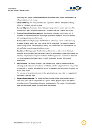 Solution Brief:
Allot and Optenet Parental Control

Additionally, QoS options can be defined for application-related traffic to allow differentiated SLA
traffic prioritization or rate limiting.


Scheduled filtering: The Allot-Optenet Solution supports the definition of time-based filtering
policies for individuals or groups of users.



Opt-in and Opt-out: Parents can choose to temporarily opt out of the system at any time. The
parental control policy can be reactivated after a configured time or at a specific time of day.



Custom whitelist/blacklist management: Operators can create and import custom lists of
acceptable or unacceptable websites according to government regulations. Individual users are
able to configure their private filtering lists.



Multiple add-on security services. The Allot-Optenet Solution can provide additional security
services to allow the delivery of a “clean Internet pipe” to subscribers. The Solution includes an
extensive range of tools to combat phishing activity, web-based viruses and malware threats, as
well as effective protection against malicious content.



Cloud-based filtering service: The Allot-Optenet Solution can be delivered over the cloud,
eliminating technological and financial barriers in terms of value creation and the ability to scale. By
virtualizing complex data management involved in the filtering processes, operators are distanced
from unnecessary complexities and given the ability to painlessly leverage technological
developments.



Self-care portal: The Solution provides a user self-care portal, based on unique multi-tenant
technology, such that a user can customize permitted or restricted categories for their own parental
control policy. By using the self-care portal, parents can easily set rules, adjust them, if needed, and
receive usage reports.
This end-user portal can be customized with the operator’s look and feel and/or be integrated with
any operator’s end-user portal.



Online unblocking service: The solution provides an online revision and unblocking system. If
users do not agree with the categorization of a specific website, they can request that Optenet
review the content of the website and consider re-categorization. The process involves less than
fifteen minutes. Optenet notifies the user by email of its decision.

© 2012 Allot Communications. All rights reserved.

5

 