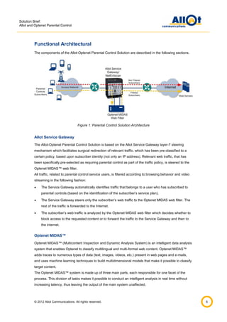 Solution Brief:
Allot and Optenet Parental Control

Functional Architectural
The components of the Allot-Optenet Parental Control Solution are described in the following sections.

Figure 1: Parental Control Solution Architecture

Allot Service Gateway
The Allot-Optenet Parental Control Solution is based on the Allot Service Gateway layer-7 steering
mechanism which facilitates surgical redirection of relevant traffic, which has been pre-classified to a
certain policy, based upon subscriber identity (not only an IP address). Relevant web traffic, that has
been specifically pre-selected as requiring parental control as part of the traffic policy, is steered to the
Optenet MIDAS™ web filter.
All traffic, related to parental control service users, is filtered according to browsing behavior and video
streaming in the following fashion:


The Service Gateway automatically identifies traffic that belongs to a user who has subscribed to
parental controls (based on the identification of the subscriber’s service plan).



The Service Gateway steers only the subscriber’s web traffic to the Optenet MIDAS web filter. The
rest of the traffic is forwarded to the Internet.



The subscriber’s web traffic is analyzed by the Optenet MIDAS web filter which decides whether to
block access to the requested content or to forward the traffic to the Service Gateway and then to
the internet.

Optenet MIDAS™
Optenet MIDAS™ (Multicontent Inspection and Dynamic Analysis System) is an intelligent data analysis
system that enables Optenet to classify multilingual and multi-format web content. Optenet MIDAS™
adds traces to numerous types of data (text, images, videos, etc.) present in web pages and e-mails,
and uses machine learning techniques to build multidimensional models that make it possible to classify
target content.
The Optenet MIDAS™ system is made up of three main parts, each responsible for one facet of the
process. This division of tasks makes it possible to conduct an intelligent analysis in real time without
increasing latency, thus leaving the output of the main system unaffected.

© 2012 Allot Communications. All rights reserved.

6

 