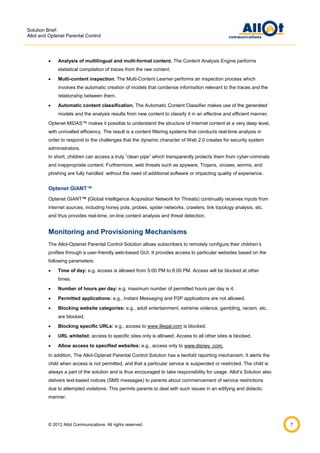 Solution Brief:
Allot and Optenet Parental Control



Analysis of multilingual and multi-format content. The Content Analysis Engine performs
statistical compilation of traces from the raw content.



Multi-content inspection. The Multi-Content Learner performs an inspection process which
involves the automatic creation of models that condense information relevant to the traces and the
relationship between them.



Automatic content classification. The Automatic Content Classifier makes use of the generated
models and the analysis results from new content to classify it in an effective and efficient manner.

Optenet MIDAS™ makes it possible to understand the structure of Internet content at a very deep level,
with unrivalled efficiency. The result is a content filtering systems that conducts real-time analysis in
order to respond to the challenges that the dynamic character of Web 2.0 creates for security system
administrators.
In short, children can access a truly “clean pipe” which transparently protects them from cyber-criminals
and inappropriate content. Furthermore, web threats such as spyware, Trojans, viruses, worms, and
phishing are fully handled without the need of additional software or impacting quality of experience.

Optenet GIANT™
Optenet GIANT™ (Global Intelligence Acquisition Network for Threats) continually receives inputs from
internet sources, including honey pots, probes, spider networks, crawlers, link topology analysis, etc.
and thus provides real-time, on-line content analysis and threat detection.

Monitoring and Provisioning Mechanisms
The Allot-Optenet Parental Control Solution allows subscribers to remotely configure their children’s
profiles through a user-friendly web-based GUI. It provides access to particular websites based on the
following parameters:


Time of day: e.g. access is allowed from 5:00 PM to 8:00 PM. Access will be blocked at other
times.



Number of hours per day: e.g. maximum number of permitted hours per day is 4.



Permitted applications: e.g., Instant Messaging and P2P applications are not allowed.



Blocking website categories: e.g., adult entertainment, extreme violence, gambling, racism, etc.
are blocked.



Blocking specific URLs: e.g., access to www.illegal.com is blocked.



URL whitelist: access to specific sites only is allowed. Access to all other sites is blocked.



Allow access to specified websites: e.g., access only to www.disney .com.

In addition, The Allot-Optenet Parental Control Solution has a twofold reporting mechanism. It alerts the
child when access is not permitted, and that a particular service is suspended or restricted. The child is
always a part of the solution and is thus encouraged to take responsibility for usage. Allot’s Solution also
delivers text-based notices (SMS messages) to parents about commencement of service restrictions
due to attempted violations. This permits parents to deal with such issues in an edifying and didactic
manner.

© 2012 Allot Communications. All rights reserved.

7

 