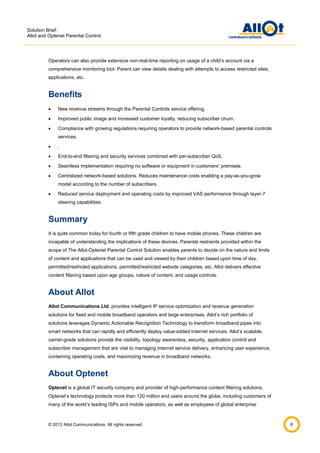 Solution Brief:
Allot and Optenet Parental Control

Operators can also provide extensive non-real-time reporting on usage of a child’s account via a
comprehensive monitoring tool. Parent can view details dealing with attempts to access restricted sites,
applications, etc.

Benefits


New revenue streams through the Parental Controls service offering.



Improved public image and increased customer loyalty, reducing subscriber churn.



Compliance with growing regulations requiring operators to provide network-based parental controls
services.



.



End-to-end filtering and security services combined with per-subscriber QoS.



Seamless implementation requiring no software or equipment in customers’ premises.



Centralized network-based solutions. Reduces maintenance costs enabling a pay-as-you-grow
model according to the number of subscribers.



Reduced service deployment and operating costs by improved VAS performance through layer-7
steering capabilities.

Summary
It is quite common today for fourth or fifth grade children to have mobile phones. These children are
incapable of understanding the implications of these devices. Parental restraints provided within the
scope of The Allot-Optenet Parental Control Solution enables parents to decide on the nature and limits
of content and applications that can be used and viewed by their children based upon time of day,
permitted/restricted applications, permitted/restricted website categories, etc. Allot delivers effective
content filtering based upon age groups, nature of content, and usage controls.

About Allot
Allot Communications Ltd. provides intelligent IP service optimization and revenue generation
solutions for fixed and mobile broadband operators and large enterprises. Allot’s rich portfolio of
solutions leverages Dynamic Actionable Recognition Technology to transform broadband pipes into
smart networks that can rapidly and efficiently deploy value-added Internet services. Allot’s scalable,
carrier-grade solutions provide the visibility, topology awareness, security, application control and
subscriber management that are vital to managing Internet service delivery, enhancing user experience,
containing operating costs, and maximizing revenue in broadband networks.

About Optenet
Optenet is a global IT security company and provider of high-performance content filtering solutions.
Optenet’s technology protects more than 120 million end users around the globe, including customers of
many of the world’s leading ISPs and mobile operators, as well as employees of global enterprise

© 2012 Allot Communications. All rights reserved.

8

 