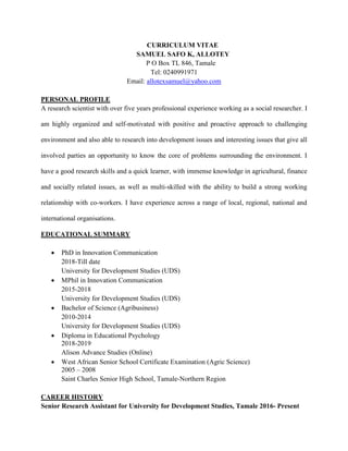 CURRICULUM VITAE
SAMUEL SAFO K, ALLOTEY
P O Box TL 846, Tamale
Tel: 0240991971
Email: allotexsamuel@yahoo.com
PERSONAL PROFILE
A research scientist with over five years professional experience working as a social researcher. I
am highly organized and self-motivated with positive and proactive approach to challenging
environment and also able to research into development issues and interesting issues that give all
involved parties an opportunity to know the core of problems surrounding the environment. I
have a good research skills and a quick learner, with immense knowledge in agricultural, finance
and socially related issues, as well as multi-skilled with the ability to build a strong working
relationship with co-workers. I have experience across a range of local, regional, national and
international organisations.
EDUCATIONAL SUMMARY
 PhD in Innovation Communication
2018-Till date
University for Development Studies (UDS)
 MPhil in Innovation Communication
2015-2018
University for Development Studies (UDS)
 Bachelor of Science (Agribusiness)
2010-2014
University for Development Studies (UDS)
 Diploma in Educational Psychology
2018-2019
Alison Advance Studies (Online)
 West African Senior School Certificate Examination (Agric Science)
2005 – 2008
Saint Charles Senior High School, Tamale-Northern Region
CAREER HISTORY
Senior Research Assistant for University for Development Studies, Tamale 2016- Present
 