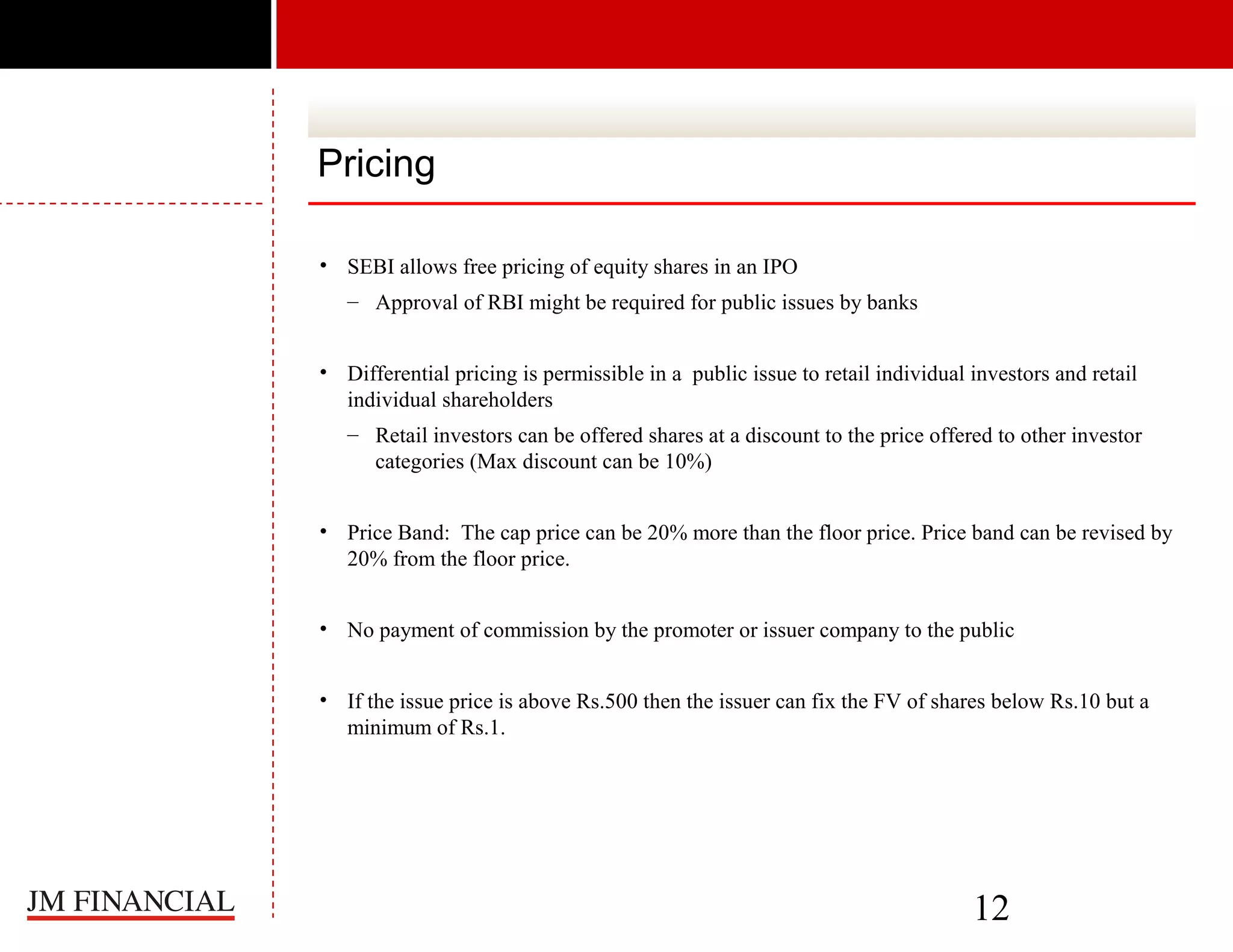 Pricing
• SEBI allows free pricing of equity shares in an IPO
– Approval of RBI might be required for public issues by banks
• Differential pricing is permissible in a public issue to retail individual investors and retail
individual shareholders
– Retail investors can be offered shares at a discount to the price offered to other investor
categories (Max discount can be 10%)
• Price Band: The cap price can be 20% more than the floor price. Price band can be revised by
20% from the floor price.
• No payment of commission by the promoter or issuer company to the public
• If the issue price is above Rs.500 then the issuer can fix the FV of shares below Rs.10 but a
minimum of Rs.1.

12

 