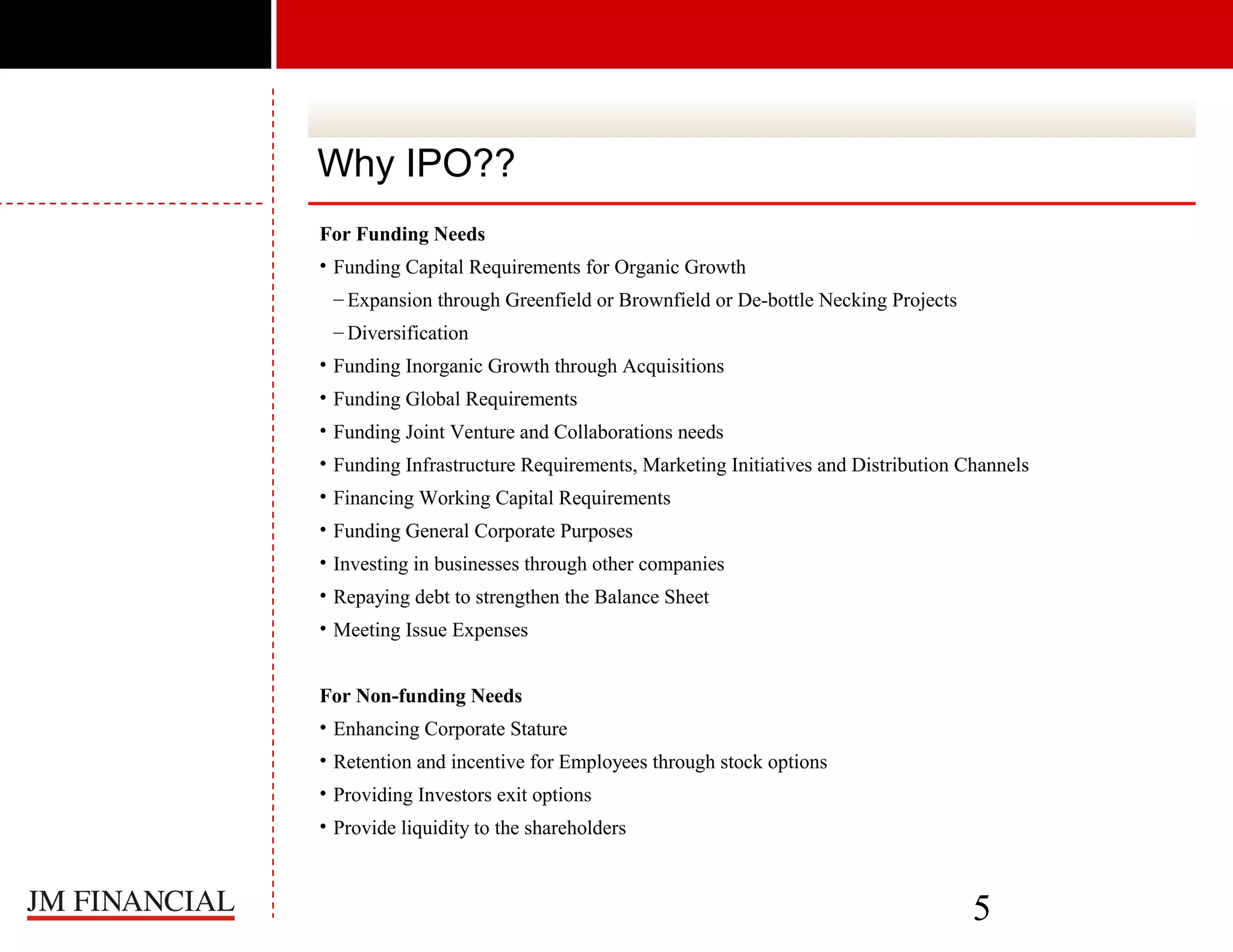 Why IPO??
For Funding Needs
• Funding Capital Requirements for Organic Growth
– Expansion through Greenfield or Brownfield or De-bottle Necking Projects
– Diversification
• Funding Inorganic Growth through Acquisitions
• Funding Global Requirements
• Funding Joint Venture and Collaborations needs
• Funding Infrastructure Requirements, Marketing Initiatives and Distribution Channels
• Financing Working Capital Requirements
• Funding General Corporate Purposes
• Investing in businesses through other companies
• Repaying debt to strengthen the Balance Sheet
• Meeting Issue Expenses
For Non-funding Needs
• Enhancing Corporate Stature
• Retention and incentive for Employees through stock options
• Providing Investors exit options
• Provide liquidity to the shareholders

5

 