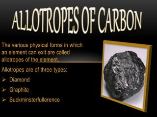 The various physical forms in which 
an element can exit are called 
allotropes of the element. 
Allotropes are of three types: 
 Diamond 
 Graphite 
 Buckminsterfullerence 
 