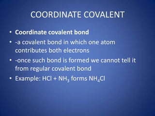 COORDINATE COVALENT Coordinate covalent bond  -a covalent bond in which one atom contributes both electrons -once such bond is formed we cannot tell it from regular covalent bond Example: HCl + NH3 forms NH4Cl 