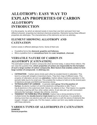 ALLOTROPY: EASY WAY TO
EXPLAIN PROPERTIES OF CARBON
ALLOTROPY
INTRODUCTION
It is the property by which an element exists in more than one form and each form had
different physical properties but identical chemical properties. Elements having these different
properties are allotropes. The characteristics of the elements we term as allotropy.
ELEMENT SHOWING ALLOTROPY AND
CATENATION
Carbon exists in different allotropic forms. Some of them are
 Crystalline forms like diamond, graphite and fullerene.
 Micro-crystalline form or amorphous form like coal, lampblack, charcoal.
VERSATILE NATURE OF CARBON IN
ALLOTROPY [CATENATION]
The estimated number of carbon compounds what we know today, is about three millions. We
can raise the question that, which properties of carbon are responsible for the formation
of such a large number of carbon compounds. Main factors that enables carbon to form
large number of compounds in allotropy are:
 CATENATION : Carbon atoms binds each other by covalent bond in catenation. This
bond is a long with straight or branched chains. They form rings of different sizes. This
property of catenation we term as catenation. Carbon allows maximum catenation in the
periodic table due to its small size. This enables the nucleus to hold on to the shared pairs
of electrons strongly and C-C bond becomes strong.
 TETRAVALENCY OF CARBON : In periodic table group 14 is the position of
Carbon. Its atomic number is 6 and the electronic configuration is 2,4. Thus it
has 4 electrons in the outermost shell. Hence, its valency is four. That means it is capable
of bonding or pairing with four other carbon atoms. It can also pair up with monovalent
elements like hydrogen, halogen like chlorine, bromine.
 TENDENCY TO FORM MULTIPLE BONDS: Carbon has a strong tendency to form
multiple bonds like double bond or triple bond due to its small size. It is possible by
sharing more than one electron pair with its own atoms or with the atoms of elements like
oxygen, nitrogen, sulphur etc. For this reason, carbon can form very stable compounds
with these elements.
VARIOUS TYPES OF ALLOTROPES IN CATENATION
DIAMOND
General properties
 