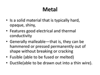 Metal
• Is a solid material that is typically hard,
opaque, shiny,
• Features good electrical and thermal
conductivity
• Generally malleable—that is, they can be
hammered or pressed permanently out of
shape without breaking or cracking
• Fusible (able to be fused or melted)
• Ductile(able to be drawn out into a thin wire).
 