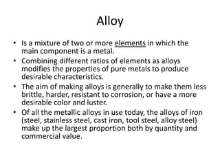 Alloy
• Is a mixture of two or more elements in which the
main component is a metal.
• Combining different ratios of elements as alloys
modifies the properties of pure metals to produce
desirable characteristics.
• The aim of making alloys is generally to make them less
brittle, harder, resistant to corrosion, or have a more
desirable color and luster.
• Of all the metallic alloys in use today, the alloys of iron
(steel, stainless steel, cast iron, tool steel, alloy steel)
make up the largest proportion both by quantity and
commercial value.
 