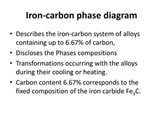 Iron-carbon phase diagram
• Describes the iron-carbon system of alloys
containing up to 6.67% of carbon,
• Discloses the Phases compositions
• Transformations occurring with the alloys
during their cooling or heating.
• Carbon content 6.67% corresponds to the
fixed composition of the iron carbide Fe3C.
 