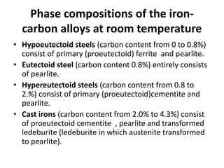 Phase compositions of the iron-
carbon alloys at room temperature
• Hypoeutectoid steels (carbon content from 0 to 0.8%)
consist of primary (proeutectoid) ferrite and pearlite.
• Eutectoid steel (carbon content 0.8%) entirely consists
of pearlite.
• Hypereutectoid steels (carbon content from 0.8 to
2.%) consist of primary (proeutectoid)cementite and
pearlite.
• Cast irons (carbon content from 2.0% to 4.3%) consist
of proeutectoid cementite , pearlite and transformed
ledeburite (ledeburite in which austenite transformed
to pearlite).
 