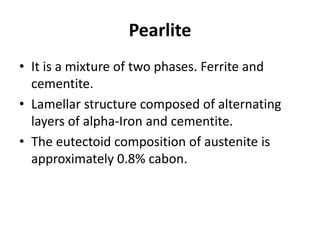 Pearlite
• It is a mixture of two phases. Ferrite and
cementite.
• Lamellar structure composed of alternating
layers of alpha-Iron and cementite.
• The eutectoid composition of austenite is
approximately 0.8% cabon.
 