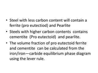 • Steel with less carbon content will contain a
ferrite (pro eutectiod) and Pearlite
• Steels with higher carbon contents contains
cementite (Pro eutectoid) and pearlite.
• The volume fraction of pro eutectoid ferrite
and cementite can be calculated from the
iron/iron—carbide equilibrium phase diagram
using the lever rule.
 