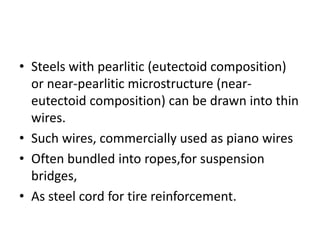 • Steels with pearlitic (eutectoid composition)
or near-pearlitic microstructure (near-
eutectoid composition) can be drawn into thin
wires.
• Such wires, commercially used as piano wires
• Often bundled into ropes,for suspension
bridges,
• As steel cord for tire reinforcement.
 