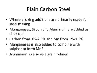 Plain Carbon Steel
• Where alloying additions are primarily made for
steel making
• Manganeses, Silcon and Aluminum are added as
deoxider.
• Carbon from .05-2.5% and Mn from .25-1.5%
• Manganeses is also added to combine with
sulpher to form MnS.
• Aluminium is also as a grain refiner.
 