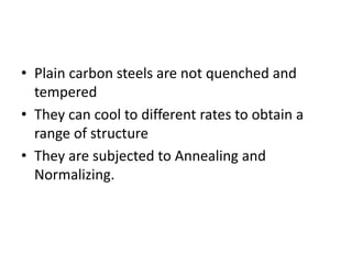 • Plain carbon steels are not quenched and
tempered
• They can cool to different rates to obtain a
range of structure
• They are subjected to Annealing and
Normalizing.
 