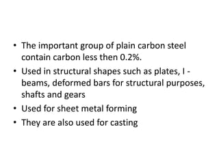 • The important group of plain carbon steel
contain carbon less then 0.2%.
• Used in structural shapes such as plates, I -
beams, deformed bars for structural purposes,
shafts and gears
• Used for sheet metal forming
• They are also used for casting
 