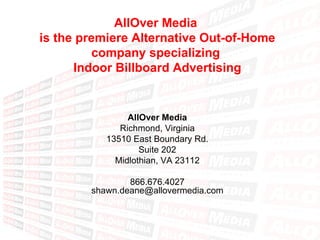 AllOver Media  is the premiere Alternative Out-of-Home company specializing  Indoor Billboard Advertising AllOver Media Richmond, Virginia 13510 East Boundary Rd. Suite 202 Midlothian, VA 23112 866.676.4027 [email_address] 