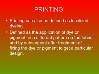 PRINTING:
• Printing can also be defined as localized
dyeing.
• Defined as the application of dye or
pigment in a different pattern on the fabric
and by subsequent after treatment of
fixing the dye or pigment to get a particular
design.
 