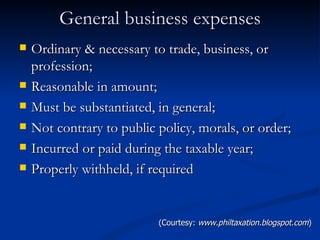 General business expenses Ordinary & necessary to trade, business, or profession; Reasonable in amount; Must be substantiated, in general; Not contrary to public policy, morals, or order; Incurred or paid during the taxable year; Properly withheld, if required (Courtesy:  www.philtaxation.blogspot.com ) 
