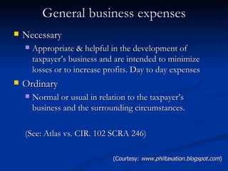 General business expenses Necessary Appropriate & helpful in the development of taxpayer’s business and are intended to minimize losses or to increase profits. Day to day expenses Ordinary Normal or usual in relation to the taxpayer’s business and the surrounding circumstances. (See: Atlas vs. CIR. 102 SCRA 246) (Courtesy:  www.philtaxation.blogspot.com ) 