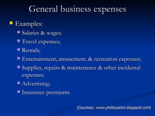 General business expenses Examples: Salaries & wages; Travel expenses; Rentals; Entertainment, amusement, & recreation expenses; Supplies, repairs & maintenance & other incidental expenses; Advertising; Insurance premiums (Courtesy:  www.philtaxation.blogspot.com ) 
