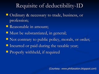 Requisite of deductibility-ID Ordinary & necessary to trade, business, or profession; Reasonable in amount; Must be substantiated, in general; Not contrary to public policy, morals, or order; Incurred or paid during the taxable year; Properly withheld, if required (Courtesy:  www.philtaxation.blogspot.com ) 