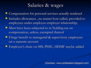 Salaries & wages Compensation for personal services actually rendered Includes allowances , no matter how called, provided to employees under employee-employer relationship; Must have been subjected to w/holding tax on compensation, unless, exempted thereof Fringe benefit to managerial & supervisory employees on a separate account Employer’s share on SSS, PHIC, HDMF maybe added (Courtesy:  www.philtaxation.blogspot.com ) 