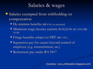 Salaries & wages Salaries exempted from withholding on compensation De minimis benefits  (RR 8-00, as amended) Minimum wage income earners:  B-H(2)ON  (RA 9504/RR 10-08) Fringe benefits subject to FBT  (RR 3-98)  ; Separation pay for causes beyond control of employee (e.g. retrenchment, etc.) Retirement pay under RA 9417 (Courtesy:  www.philtaxation.blogspot.com ) 