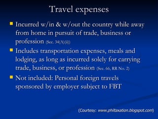 Travel expenses Incurred w/in & w/out the country while away from home in pursuit of trade, business or profession  (Sec. 34(A)(ii)) Includes transportation expenses, meals and lodging, as long as incurred solely for carrying trade, business, or profession  (Sec. 66, RR No. 2) Not included: Personal foreign travels sponsored by employer subject to FBT  (Courtesy:  www.philtaxation.blogspot.com ) 