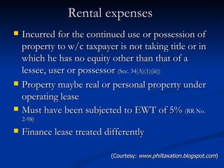 Rental expenses  Incurred for the continued use or possession of property to w/c taxpayer is not taking title or in which he has no equity other than that of a lessee, user or possessor  (Sec. 34(A)(1)(iii)) Property maybe real or personal property under operating lease Must have been subjected to EWT of 5%  (RR No. 2-98) Finance lease treated differently  (Courtesy:  www.philtaxation.blogspot.com ) 