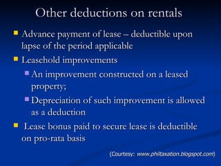 Other deductions on rentals  Advance payment of lease – deductible upon lapse of the period applicable Leasehold improvements An improvement constructed on a leased property; Depreciation of such improvement is allowed as a deduction Lease bonus paid to secure lease is deductible on pro-rata basis (Courtesy:  www.philtaxation.blogspot.com ) 