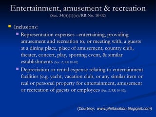 Entertainment, amusement & recreation  (Sec. 34(A)(1)(iv)/RR No. 10-02) Inclusions: Representation expenses –entertaining, providing amusement and recreation to, or meeting with, a guests at a dining place, place of amusement, country club, theater, concert, play, sporting event, & similar establishments  (Sec. 2, RR 10-02) Depreciation or rental expense relating to entertainment facilities (e.g. yacht, vacation club, or any similar item or real or personal property for entertainment, amusement or recreation of guests or employees   (Sec. 2, RR 10-02);   (Courtesy:  www.philtaxation.blogspot.com ) 