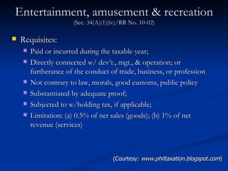 Entertainment, amusement & recreation  (Sec. 34(A)(1)(iv)/RR No. 10-02) Requisites: Paid or incurred during the taxable year; Directly connected w/ dev’t., mgt., & operation; or furtherance of the conduct of trade, business, or profession  Not contrary to law, morals, good customs, public policy  Substantiated by adequate proof; Subjected to w/holding tax, if applicable; Limitation: (a) 0.5% of net sales (goods); (b) 1% of net revenue (services)  (Courtesy:  www.philtaxation.blogspot.com ) 
