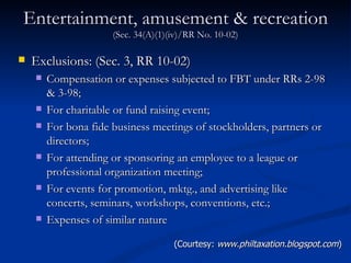 Entertainment, amusement & recreation  (Sec. 34(A)(1)(iv)/RR No. 10-02) Exclusions: (Sec. 3, RR 10-02) Compensation or expenses subjected to FBT under RRs 2-98 & 3-98; For charitable or fund raising event; For bona fide business meetings of stockholders, partners or directors; For attending or sponsoring an employee to a league or professional organization meeting; For events for promotion, mktg., and advertising like concerts, seminars, workshops, conventions, etc.; Expenses of similar nature (Courtesy:  www.philtaxation.blogspot.com ) 