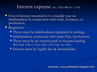 Interest expense  (Sec. 34(B)/RR No. 13-00) Cost of money incurred w/n a taxable year on indebtedness in connection with trade, business, or profession; Requisites: There must be indebtedness stipulated in writing; Indebtedness connected with trade/bus./profession; There must be an interest paid or incurred during the year   (CIR vs. Prieto GR l-13912/Sept. 30, 1960) ;  Interest must be legally due & demandable; (Courtesy:  www.philtaxation.blogspot.com ) 