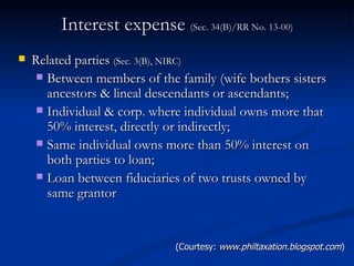 Interest expense  (Sec. 34(B)/RR No. 13-00) Related parties  (Sec. 3(B), NIRC)  Between members of the family (wife bothers sisters ancestors & lineal descendants or ascendants; Individual & corp. where individual owns more that 50% interest, directly or indirectly; Same individual owns more than 50% interest on both parties to loan; Loan between fiduciaries of two trusts owned by same grantor (Courtesy:  www.philtaxation.blogspot.com ) 