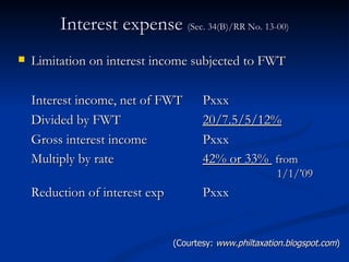 Interest expense  (Sec. 34(B)/RR No. 13-00) Limitation on interest income subjected to FWT Interest income, net of FWT    Pxxx Divided by FWT    20/7.5/5/12% Gross interest income     Pxxx Multiply by rate     42% or 33%  from    1/1/’09 Reduction of interest exp    Pxxx (Courtesy:  www.philtaxation.blogspot.com ) 