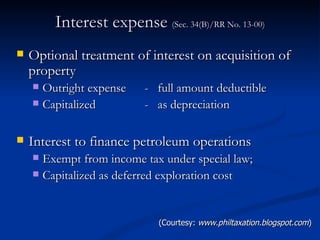 Interest expense  (Sec. 34(B)/RR No. 13-00) Optional treatment of interest on acquisition of property Outright expense -  full amount deductible Capitalized -  as depreciation  Interest to finance petroleum operations Exempt from income tax under special law; Capitalized as deferred exploration cost  (Courtesy:  www.philtaxation.blogspot.com ) 