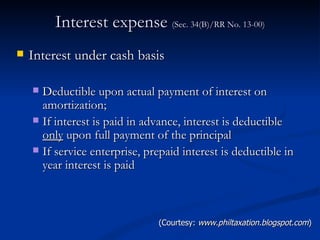 Interest expense  (Sec. 34(B)/RR No. 13-00) Interest under cash basis  Deductible upon actual payment of interest on amortization; If interest is paid in advance, interest is deductible  only  upon full payment of the principal If service enterprise, prepaid interest is deductible in year interest is paid (Courtesy:  www.philtaxation.blogspot.com ) 