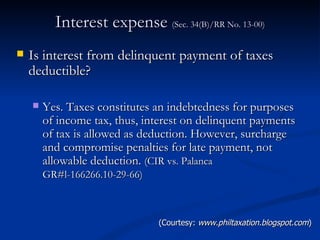 Interest expense  (Sec. 34(B)/RR No. 13-00) Is interest from delinquent payment of taxes deductible? Yes. Taxes constitutes an indebtedness for purposes of income tax, thus, interest on delinquent payments of tax is allowed as deduction. However, surcharge and compromise penalties for late payment, not allowable deduction.  (CIR vs. Palanca GR#l-166266.10-29-66)   (Courtesy:  www.philtaxation.blogspot.com ) 
