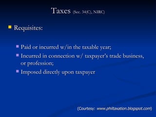 Taxes  (Sec. 34(C), NIRC) Requisites: Paid or incurred w/in the taxable year; Incurred in connection w/ taxpayer’s trade business, or profession; Imposed directly upon taxpayer (Courtesy:  www.philtaxation.blogspot.com ) 