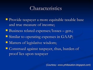 Characteristics  Provide taxpayer a more equitable taxable base and true measure of income; Business related expenses/losses – gen.;  Similar to operating expenses in GAAP; Matters of legislative wisdom; Construed against taxpayer, thus, burden of proof lies upon taxpayer (Courtesy:  www.philtaxation.blogspot.com ) 