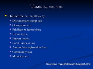 Taxes  (Sec. 34(C), NIRC) Deductible  (Sec. 80, RR No. 2) : Documentary stamp tax; Occupation tax; Privilege & license fees; Excise taxes; Import duties; Local business tax; Automobile registration fees; Community tax; Municipal tax (Courtesy:  www.philtaxation.blogspot.com ) 
